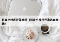 抖音小程序開(kāi)發(fā)難嗎（抖音小程序開(kāi)發(fā)怎么賺錢(qián)）