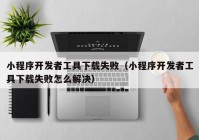 小程序開發(fā)者工具下載失?。ㄐ〕绦蜷_發(fā)者工具下載失敗怎么解決）